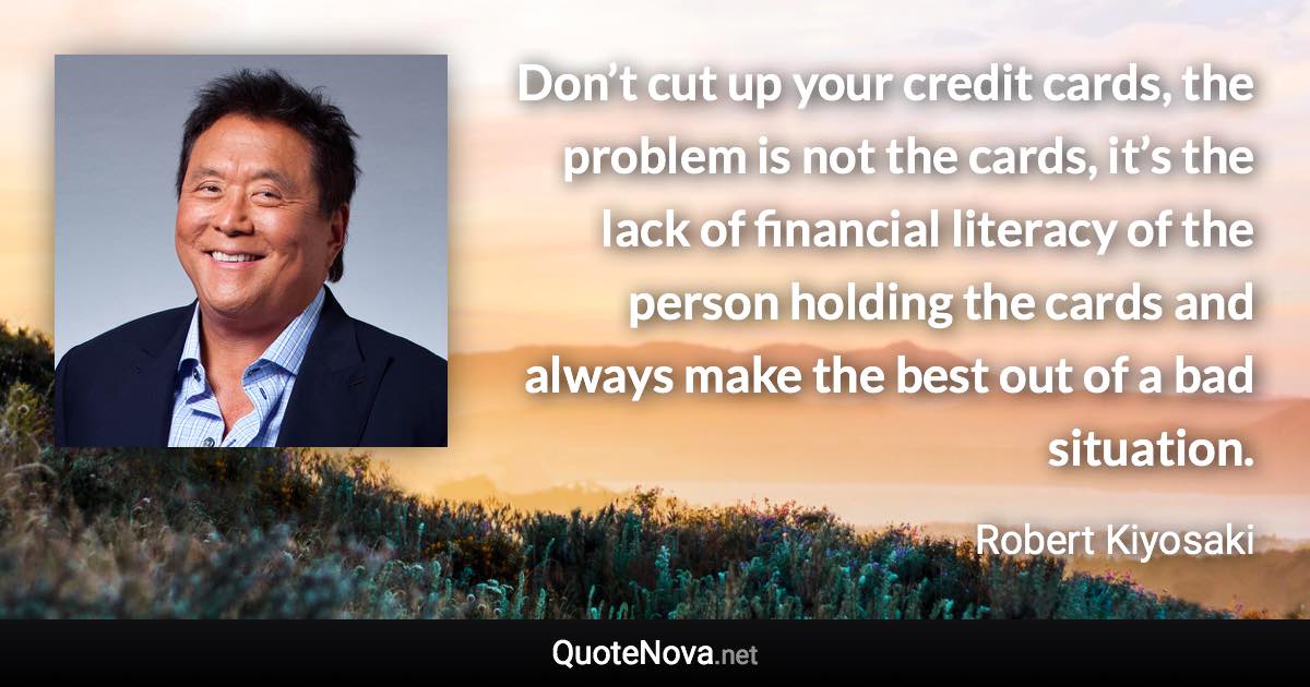 Don’t cut up your credit cards, the problem is not the cards, it’s the lack of financial literacy of the person holding the cards and always make the best out of a bad situation. - Robert Kiyosaki quote