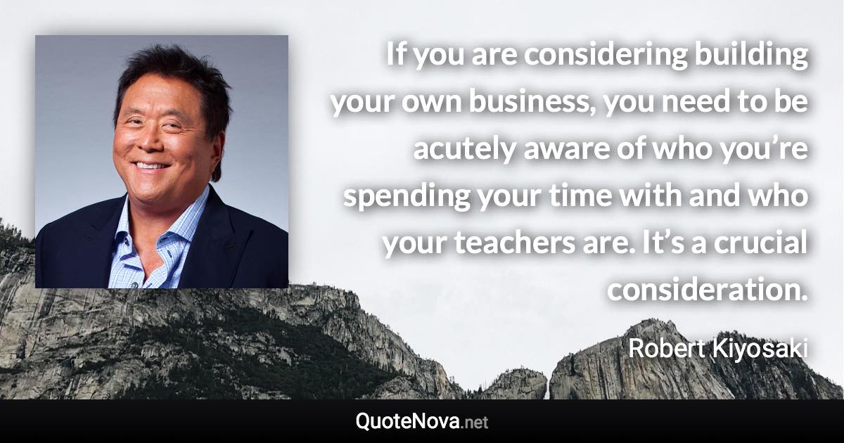 If you are considering building your own business, you need to be acutely aware of who you’re spending your time with and who your teachers are. It’s a crucial consideration. - Robert Kiyosaki quote