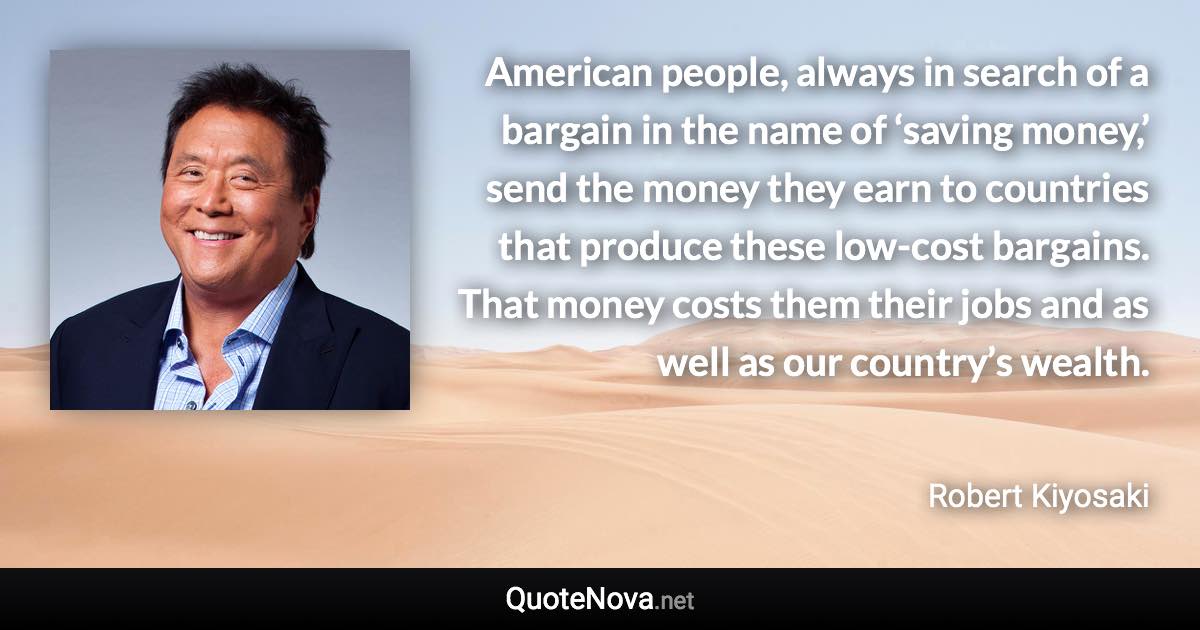 American people, always in search of a bargain in the name of ‘saving money,’ send the money they earn to countries that produce these low-cost bargains. That money costs them their jobs and as well as our country’s wealth. - Robert Kiyosaki quote