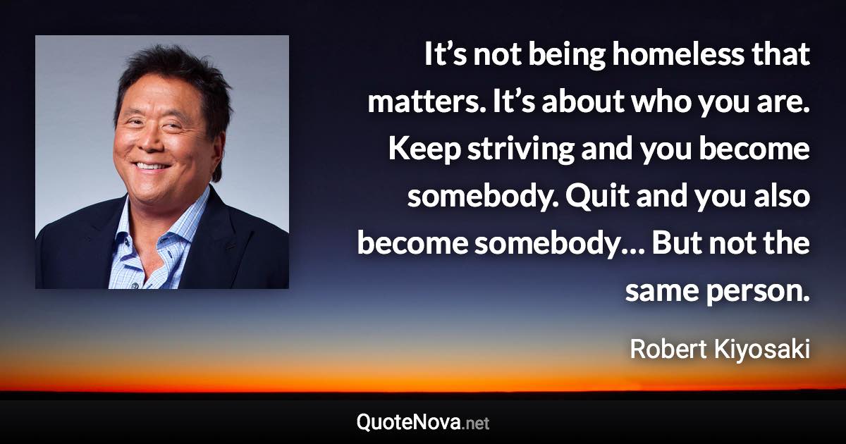 It’s not being homeless that matters. It’s about who you are. Keep striving and you become somebody. Quit and you also become somebody… But not the same person. - Robert Kiyosaki quote