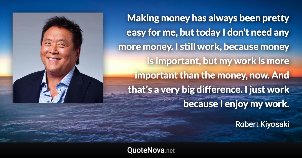 Making money has always been pretty easy for me, but today I don’t need any more money. I still work, because money is important, but my work is more important than the money, now. And that’s a very big difference. I just work because I enjoy my work. - Robert Kiyosaki quote