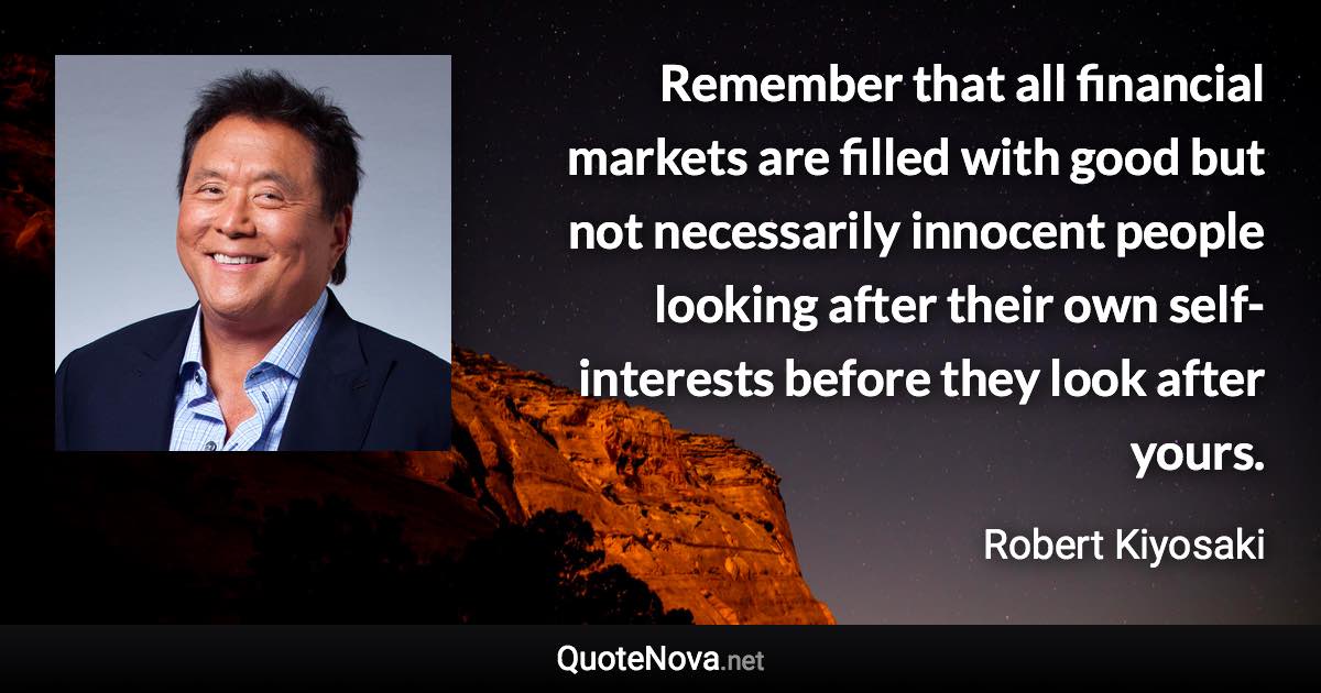 Remember that all financial markets are filled with good but not necessarily innocent people looking after their own self-interests before they look after yours. - Robert Kiyosaki quote