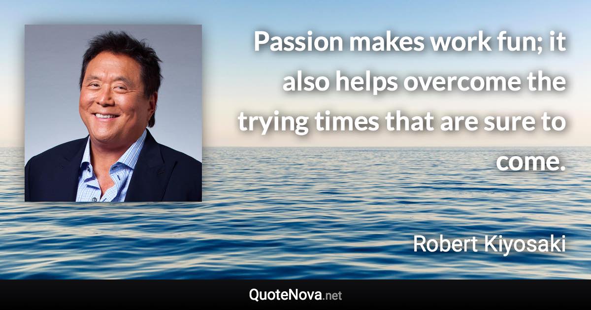 Passion makes work fun; it also helps overcome the trying times that are sure to come. - Robert Kiyosaki quote