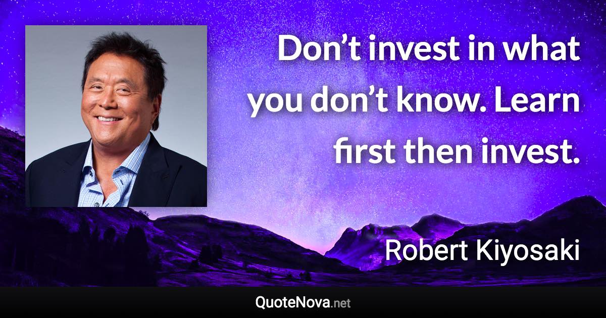 Don’t invest in what you don’t know. Learn first then invest. - Robert Kiyosaki quote