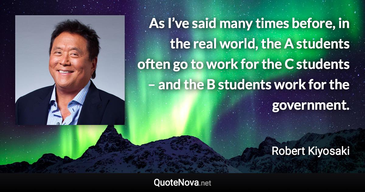 As I’ve said many times before, in the real world, the A students often go to work for the C students – and the B students work for the government. - Robert Kiyosaki quote