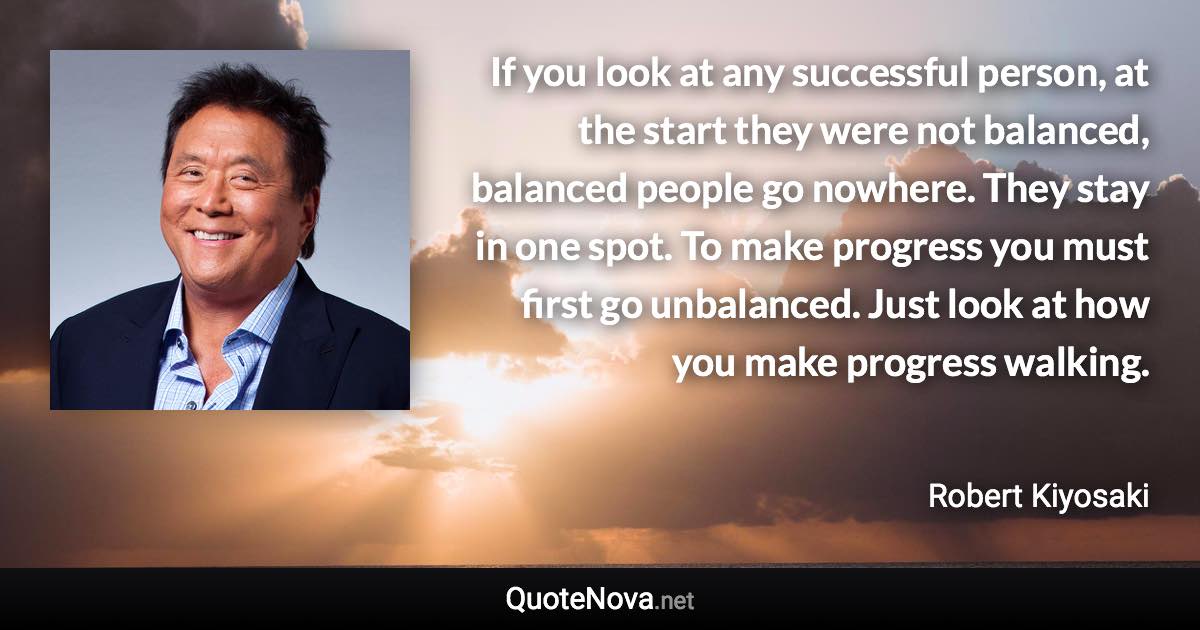 If you look at any successful person, at the start they were not balanced, balanced people go nowhere. They stay in one spot. To make progress you must first go unbalanced. Just look at how you make progress walking. - Robert Kiyosaki quote