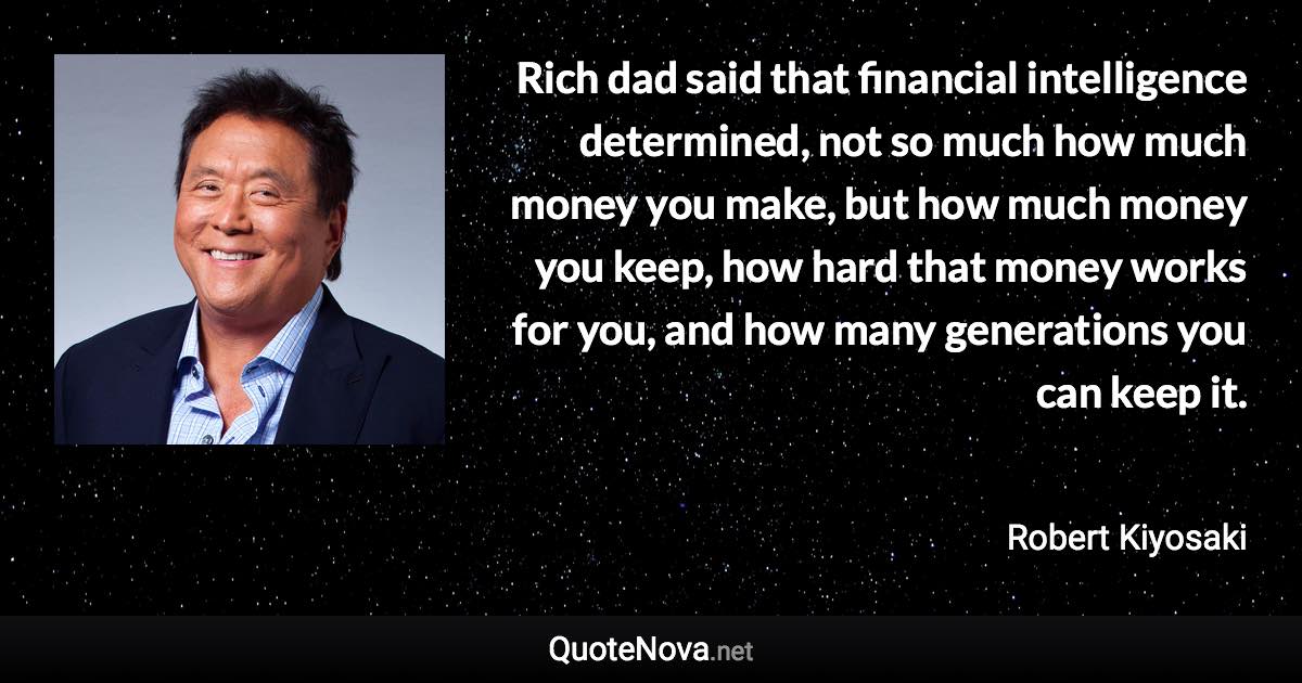 Rich dad said that financial intelligence determined, not so much how much money you make, but how much money you keep, how hard that money works for you, and how many generations you can keep it. - Robert Kiyosaki quote