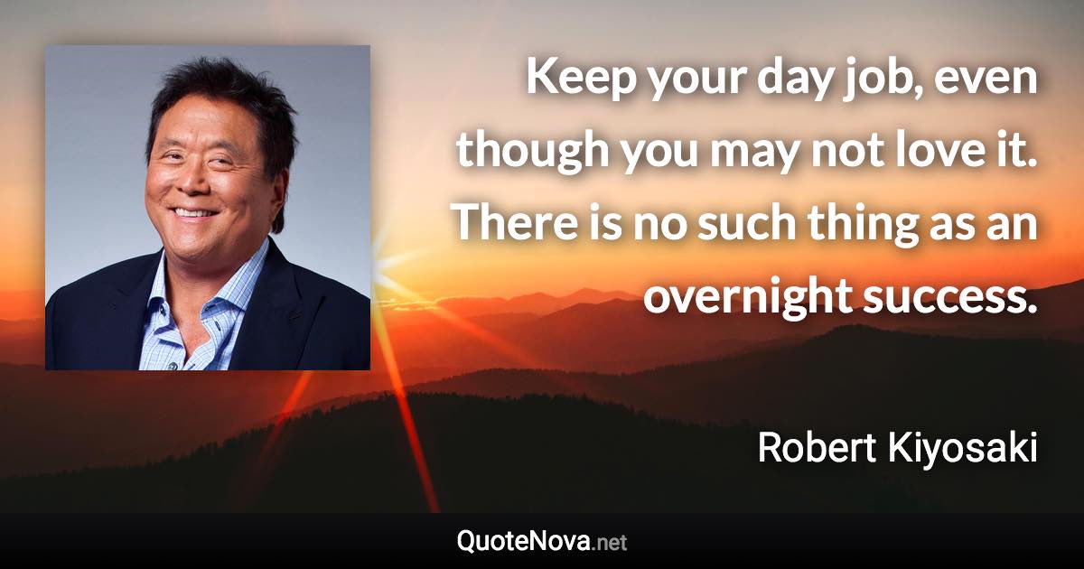 Keep your day job, even though you may not love it. There is no such thing as an overnight success. - Robert Kiyosaki quote