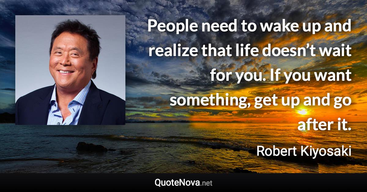 People need to wake up and realize that life doesn’t wait for you. If you want something, get up and go after it. - Robert Kiyosaki quote