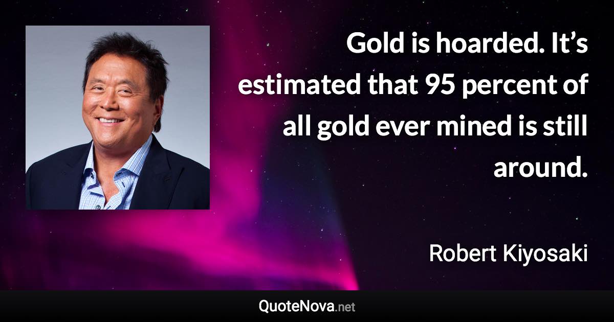 Gold is hoarded. It’s estimated that 95 percent of all gold ever mined is still around. - Robert Kiyosaki quote