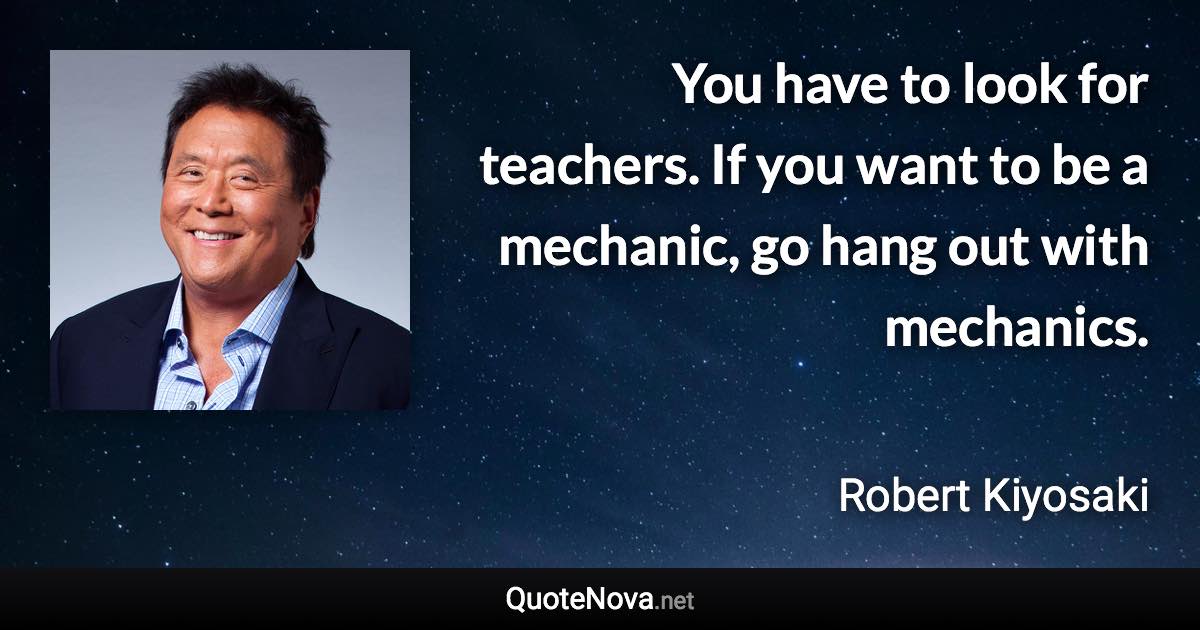 You have to look for teachers. If you want to be a mechanic, go hang out with mechanics. - Robert Kiyosaki quote