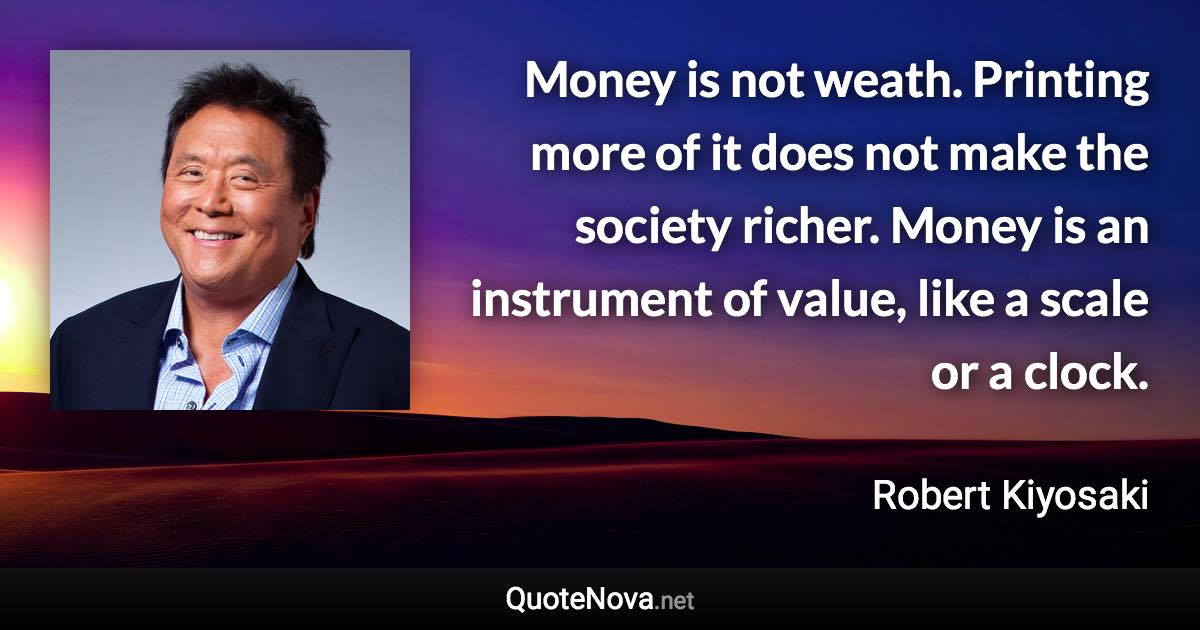 Money is not weath. Printing more of it does not make the society richer. Money is an instrument of value, like a scale or a clock. - Robert Kiyosaki quote