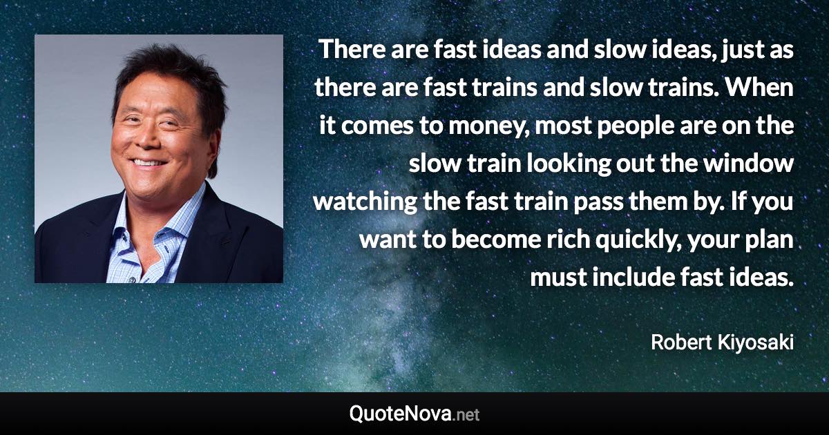 There are fast ideas and slow ideas, just as there are fast trains and slow trains. When it comes to money, most people are on the slow train looking out the window watching the fast train pass them by. If you want to become rich quickly, your plan must include fast ideas. - Robert Kiyosaki quote