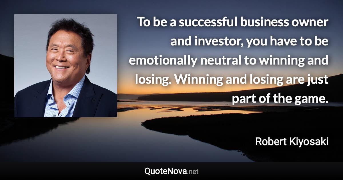 To be a successful business owner and investor, you have to be emotionally neutral to winning and losing. Winning and losing are just part of the game. - Robert Kiyosaki quote