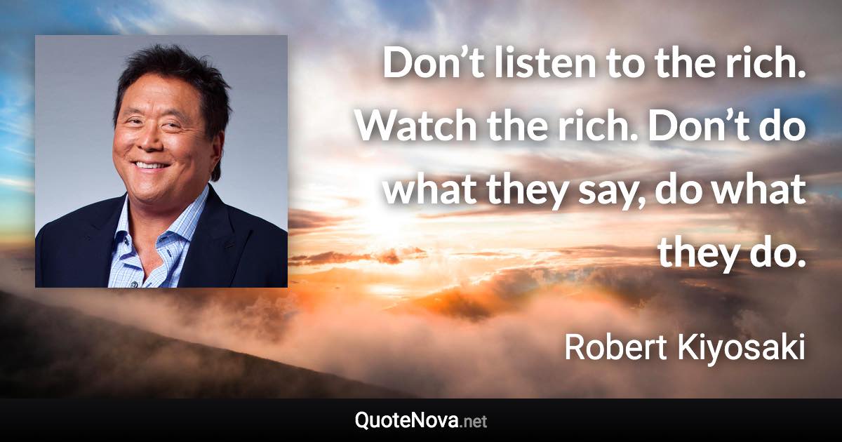 Don’t listen to the rich. Watch the rich. Don’t do what they say, do what they do. - Robert Kiyosaki quote