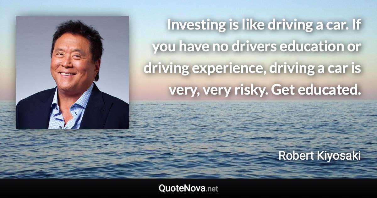 Investing is like driving a car. If you have no drivers education or driving  experience, driving a car is very, very risky. Get educated. - Robert Kiyosaki quote