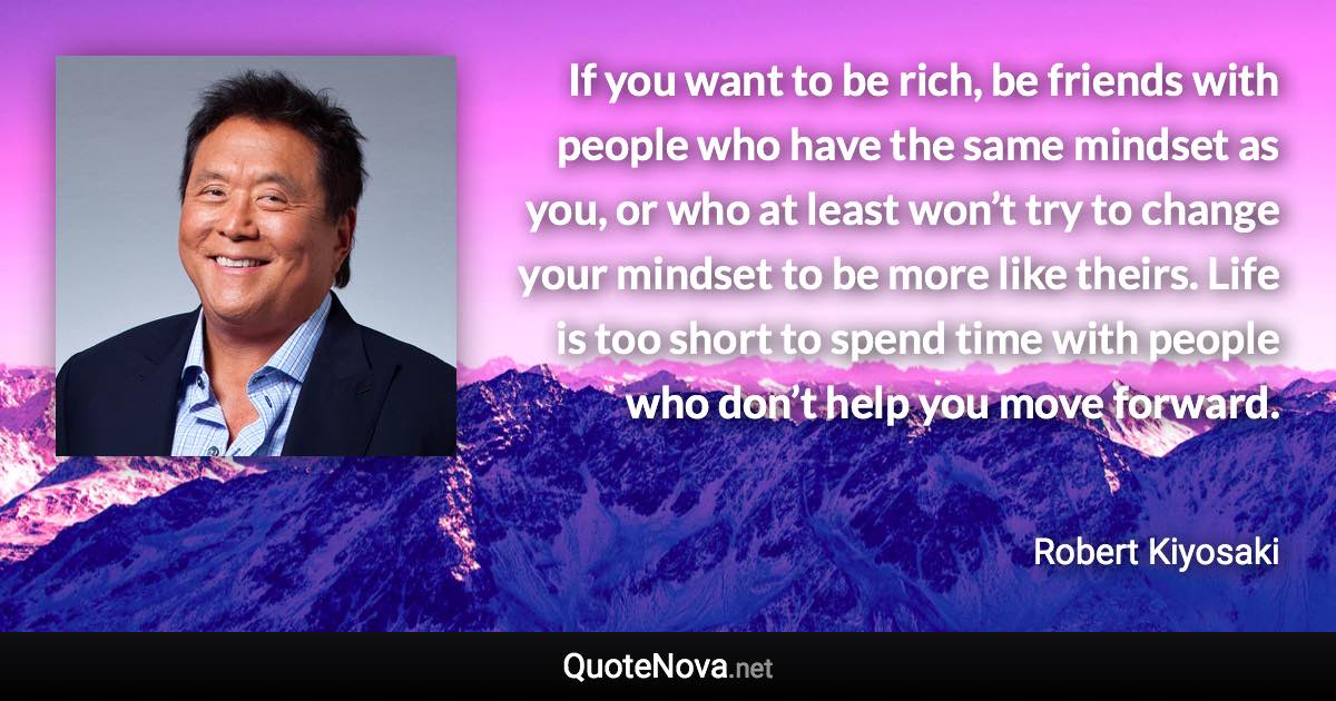 If you want to be rich, be friends with people who have the same mindset as you, or who at least won’t try to change your mindset to be more like theirs. Life is too short to spend time with people who don’t help you move forward. - Robert Kiyosaki quote