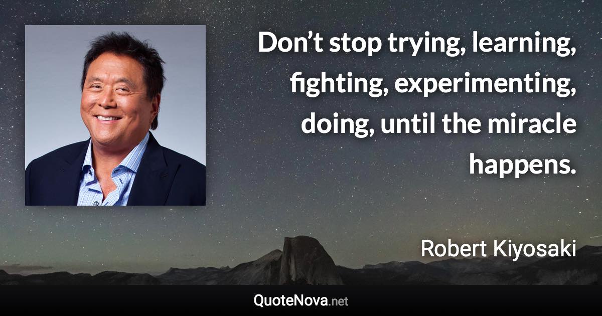 Don’t stop trying, learning, fighting, experimenting, doing, until the miracle happens. - Robert Kiyosaki quote
