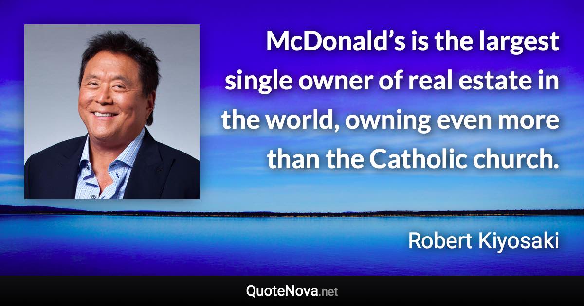 McDonald’s is the largest single owner of real estate in the world, owning even more than the Catholic church. - Robert Kiyosaki quote