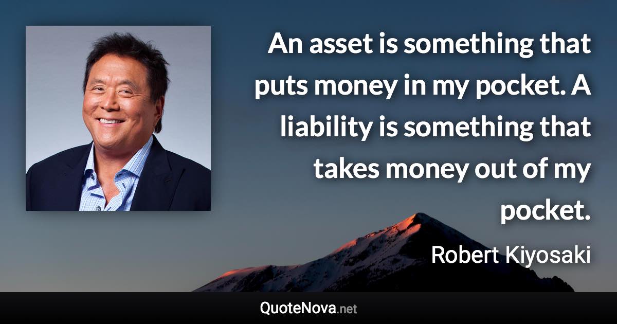 An asset is something that puts money in my pocket. A liability is something that takes money out of my pocket. - Robert Kiyosaki quote