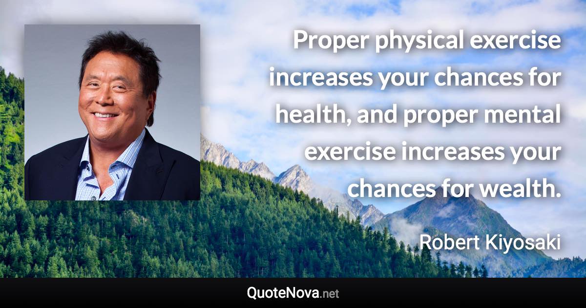 Proper physical exercise increases your chances for health, and proper mental exercise increases your chances for wealth. - Robert Kiyosaki quote