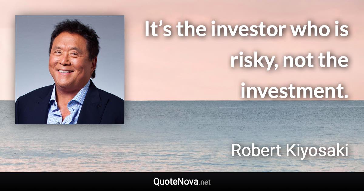 It’s the investor who is risky, not the investment. - Robert Kiyosaki quote