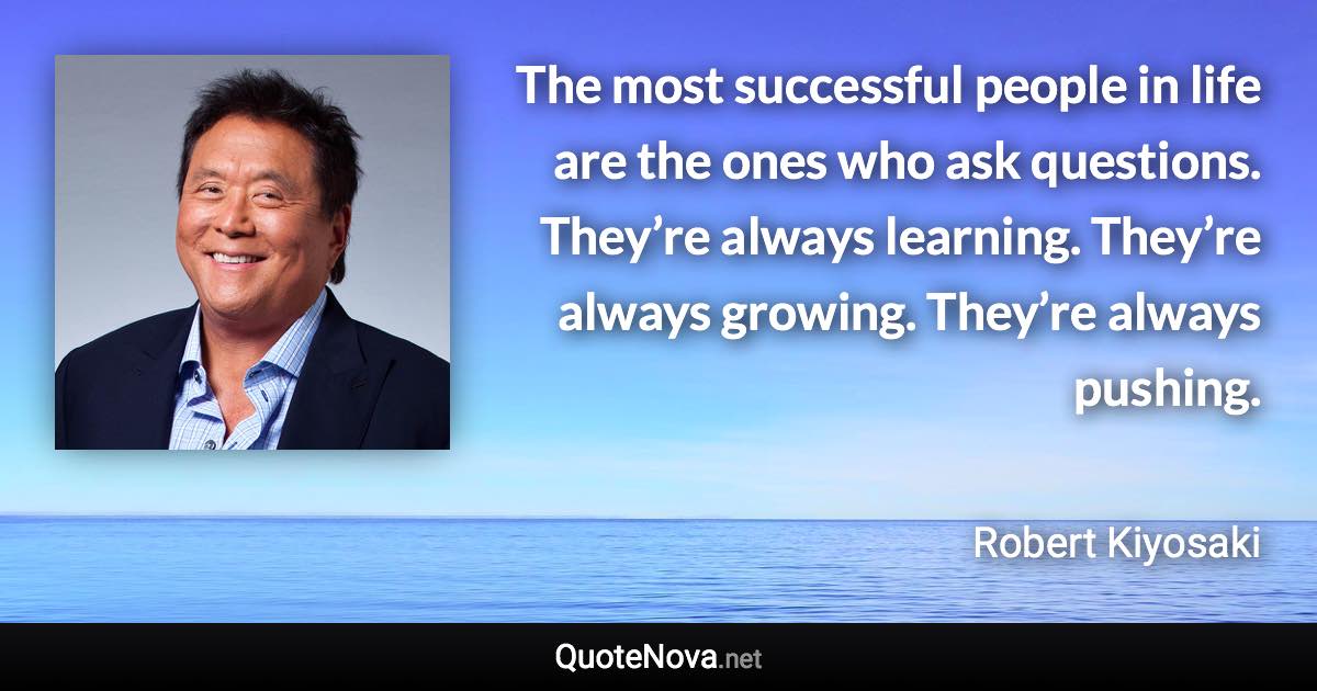 The most successful people in life are the ones who ask questions. They’re always learning. They’re always growing. They’re always pushing. - Robert Kiyosaki quote