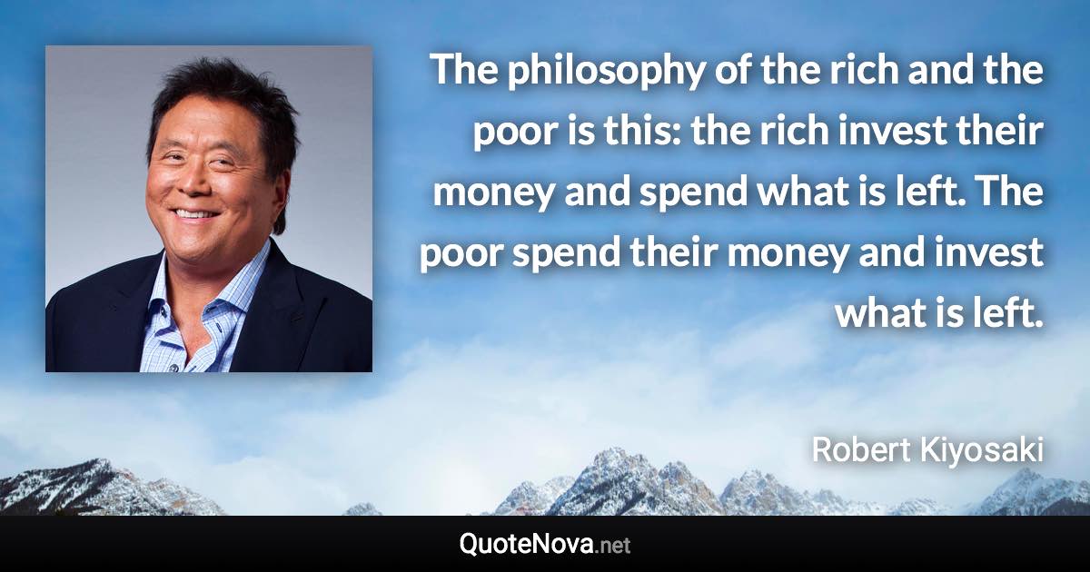 The philosophy of the rich and the poor is this: the rich invest their money and spend what is left. The poor spend their money and invest what is left. - Robert Kiyosaki quote