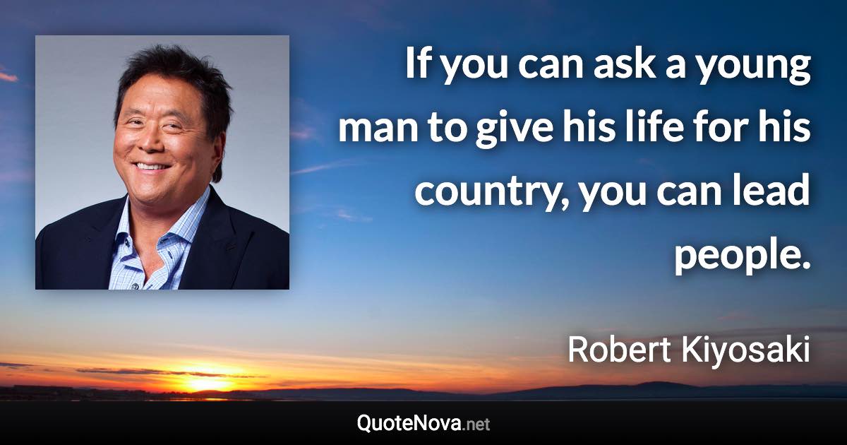 If you can ask a young man to give his life for his country, you can lead people. - Robert Kiyosaki quote