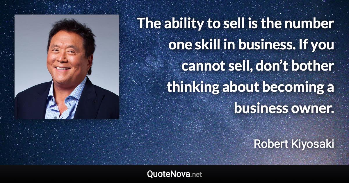 The ability to sell is the number one skill in business. If you cannot sell, don’t bother thinking about becoming a business owner. - Robert Kiyosaki quote