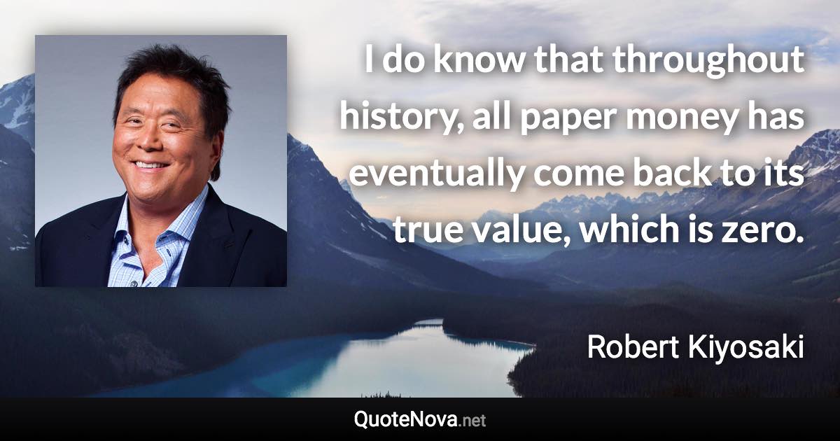 I do know that throughout history, all paper money has eventually come back to its true value, which is zero. - Robert Kiyosaki quote