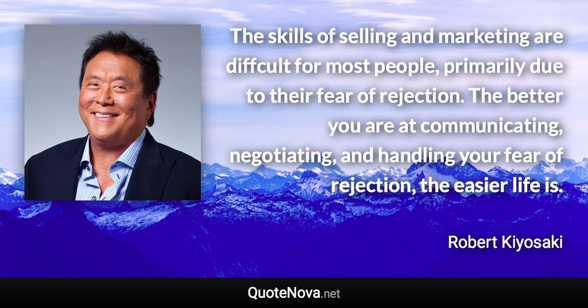 The skills of selling and marketing are diffcult for most people, primarily due to their fear of rejection. The better you are at communicating, negotiating, and handling your fear of rejection, the easier life is. - Robert Kiyosaki quote