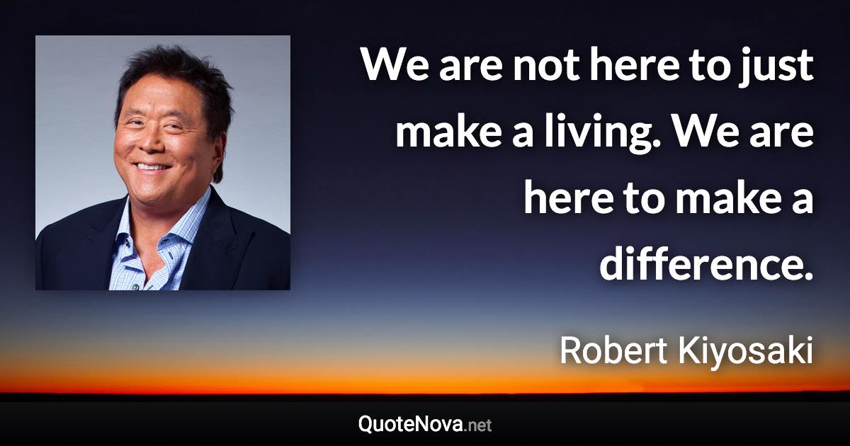 We are not here to just make a living.  We are here to make a difference. - Robert Kiyosaki quote