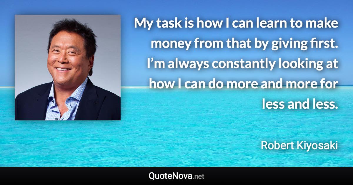 My task is how I can learn to make money from that by giving first. I’m always constantly looking at how I can do more and more for less and less. - Robert Kiyosaki quote