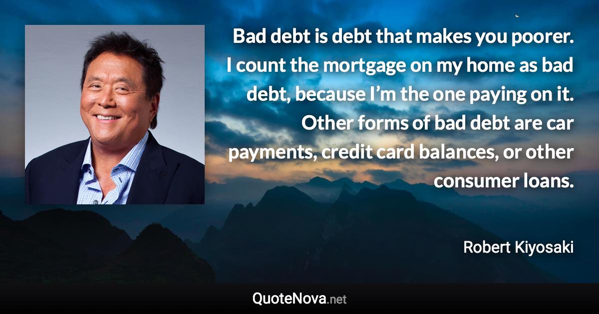 Bad debt is debt that makes you poorer. I count the mortgage on my home as bad debt, because I’m the one paying on it. Other forms of bad debt are car payments, credit card balances, or other consumer loans. - Robert Kiyosaki quote