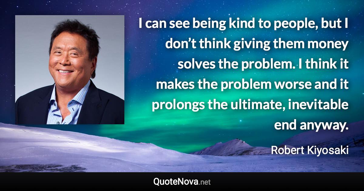 I can see being kind to people, but I don’t think giving them money solves the problem. I think it makes the problem worse and it prolongs the ultimate, inevitable end anyway. - Robert Kiyosaki quote