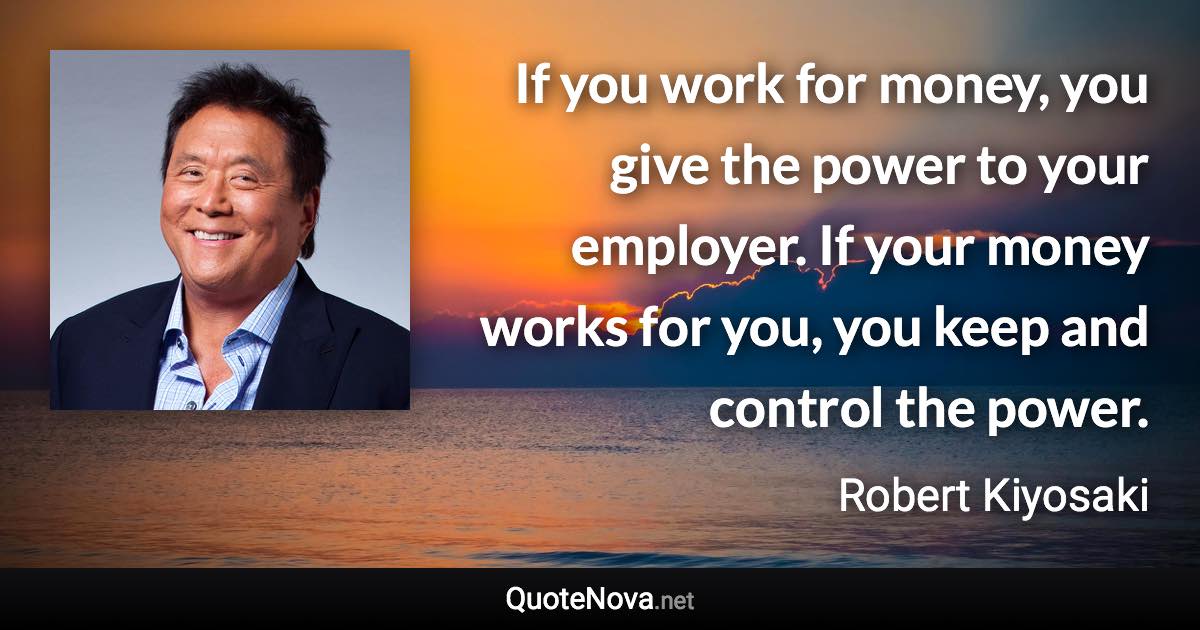 If you work for money, you give the power to your employer. If your money works for you, you keep and control the power. - Robert Kiyosaki quote