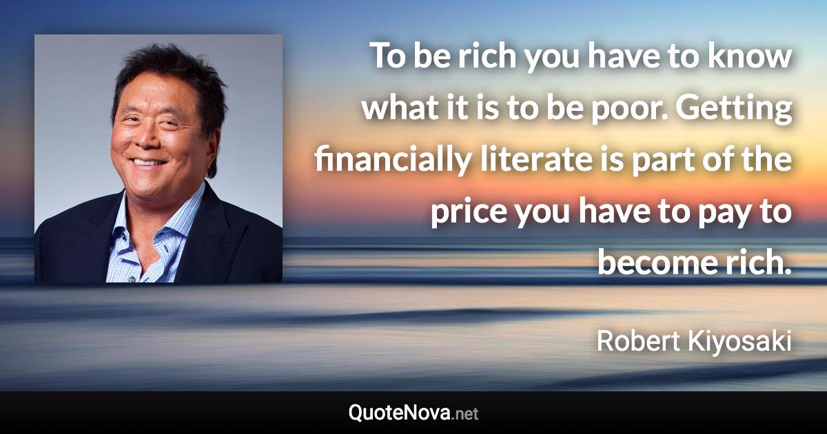 To be rich you have to know what it is to be poor. Getting financially literate is part of the price you have to pay to become rich. - Robert Kiyosaki quote