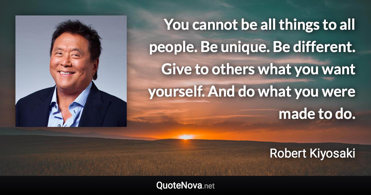 You cannot be all things to all people. Be unique. Be different. Give to others what you want yourself. And do what you were made to do. - Robert Kiyosaki quote