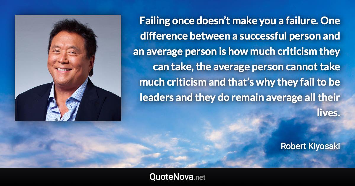 Failing once doesn’t make you a failure. One difference between a successful person and an average person is how much criticism they can take, the average person cannot take much criticism and that’s why they fail to be leaders and they do remain average all their lives. - Robert Kiyosaki quote