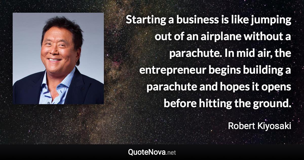 Starting a business is like jumping out of an airplane without a parachute. In mid air, the entrepreneur begins building a parachute and hopes it opens before hitting the ground. - Robert Kiyosaki quote