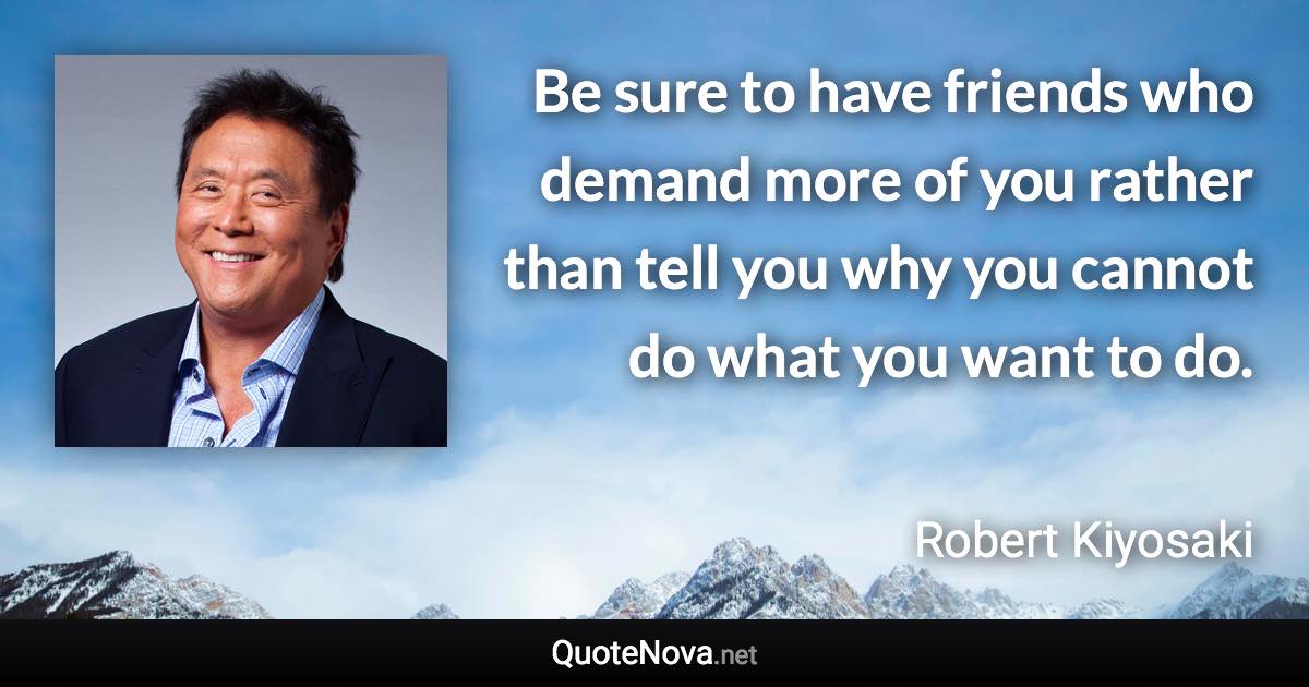 Be sure to have friends who demand more of you rather than tell you why you cannot do what you want to do. - Robert Kiyosaki quote