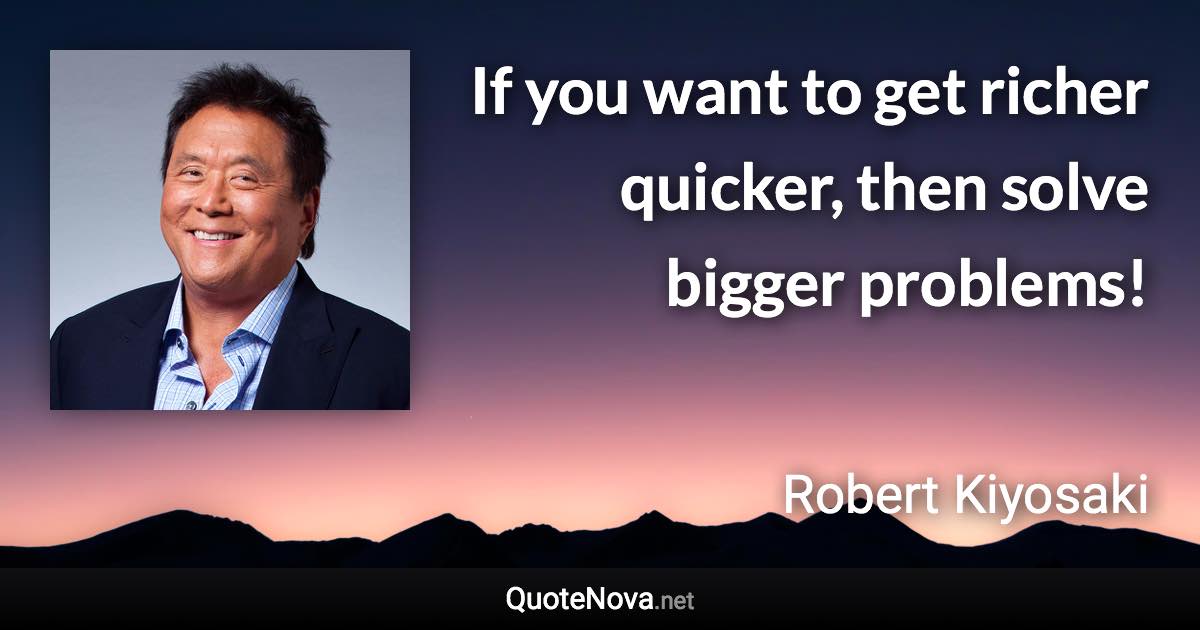 If you want to get richer quicker, then solve bigger problems! - Robert Kiyosaki quote
