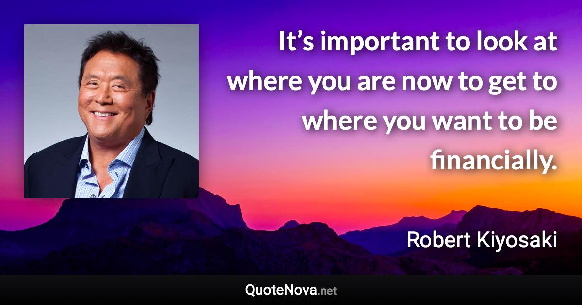 It’s important to look at where you are now to get to where you want to be financially. - Robert Kiyosaki quote