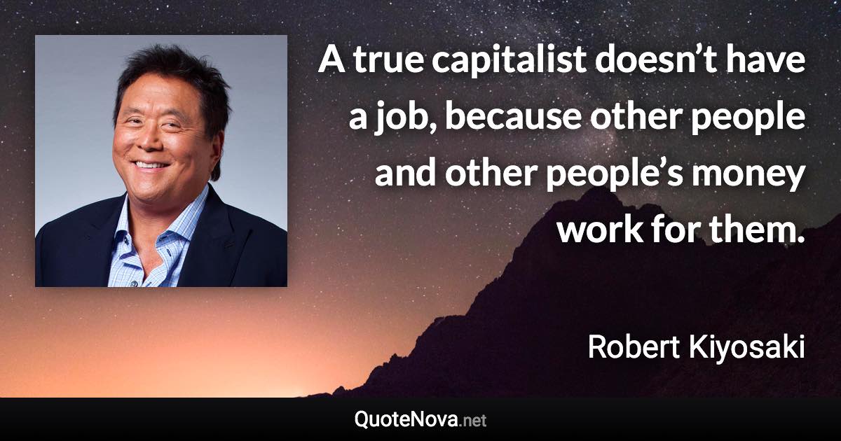 A true capitalist doesn’t have a job, because other people and other people’s money work for them. - Robert Kiyosaki quote