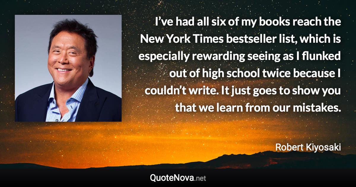 I’ve had all six of my books reach the New York Times bestseller list, which is especially rewarding seeing as I flunked out of high school twice because I couldn’t write. It just goes to show you that we learn from our mistakes. - Robert Kiyosaki quote