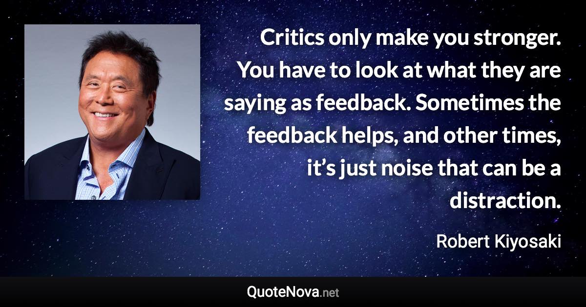 Critics only make you stronger. You have to look at what they are saying as feedback. Sometimes the feedback helps, and other times, it’s just noise that can be a distraction. - Robert Kiyosaki quote