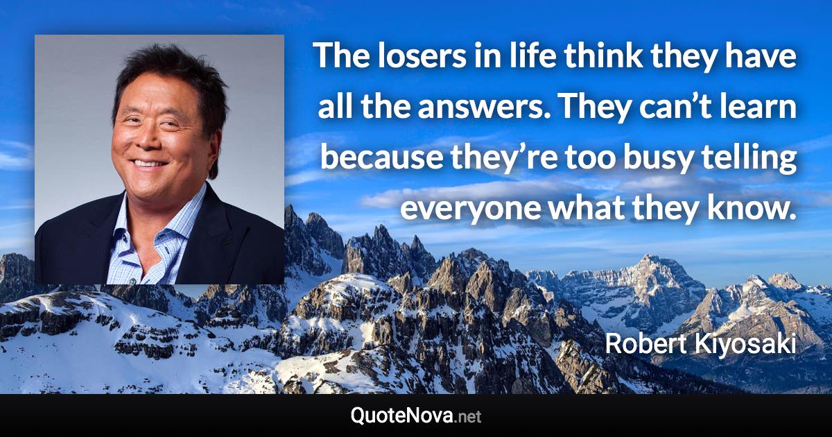 The losers in life think they have all the answers. They can’t learn because they’re too busy telling everyone what they know. - Robert Kiyosaki quote