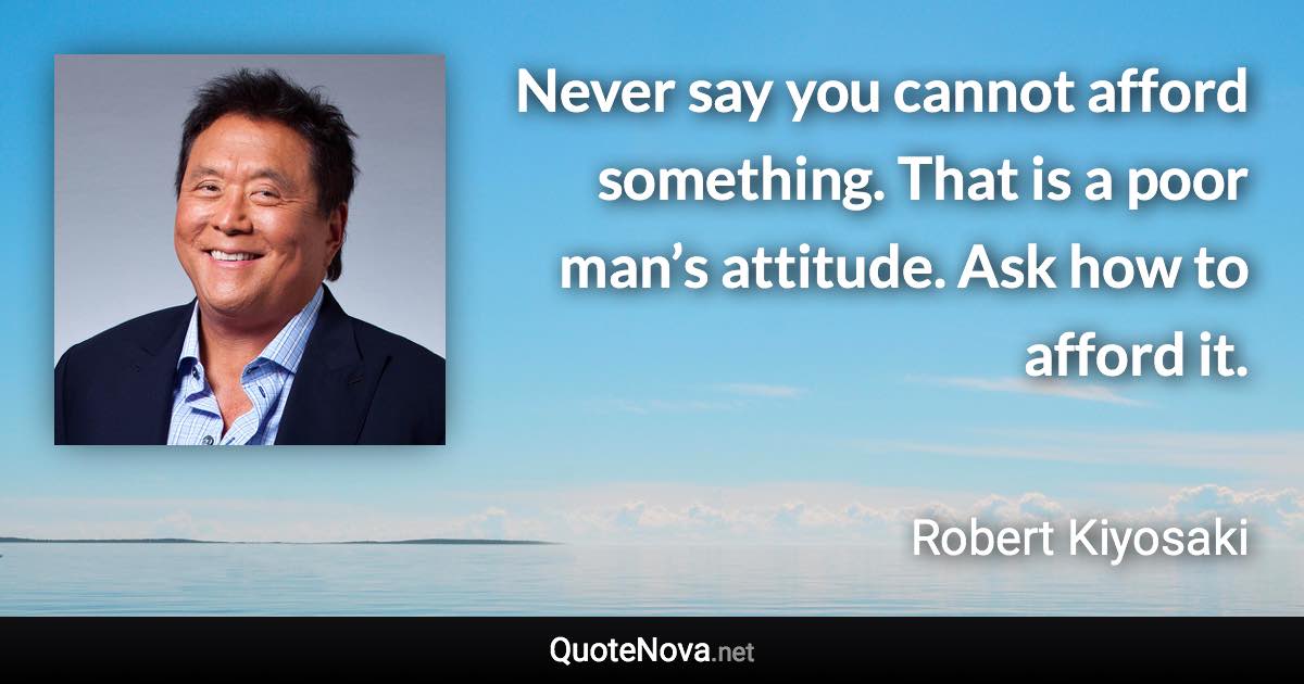 Never say you cannot afford something. That is a poor man’s attitude. Ask how to afford it. - Robert Kiyosaki quote
