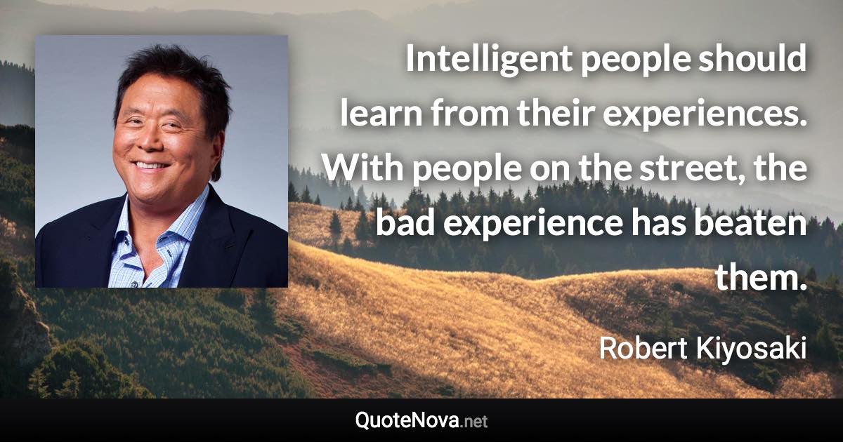 Intelligent people should learn from their experiences. With people on the street, the bad experience has beaten them. - Robert Kiyosaki quote